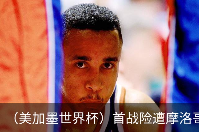 （美加墨世界杯）首战险遭摩洛哥“绝杀” “五星巴西”显颓势？